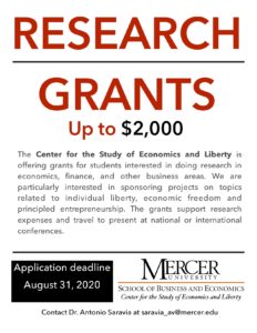 Research grants flyer. Research Grants Up to $2,000. The Center for the Study of Economics and Liberty is offering grants for students interested in doing research in economics, finance, and other business areas. We are particularly interested in sponsoring projects on topics related to individual liberty, economic freedom and principled entrepreneurship. The grants support research expenses and travel to present at national or international conferences. Application deadline August 31, 2020.
